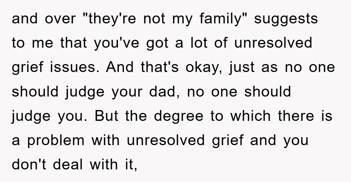 and over "they're not my family" suggests to me that you've got a lot of unresolved grief issues. And that's okay, just as no one should judge your dad, no...