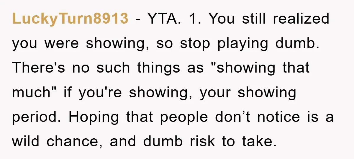 LuckyTurn8913 − YTA. 1. You still realized you were showing, so stop playing dumb. There's no such things as "showing that much" if you're showing, your showing period. Hoping that...