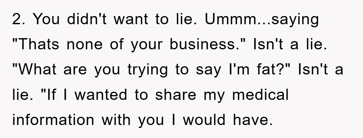 2. You didn't want to lie. Ummm...saying "Thats none of your business." Isn't a lie. "What are you trying to say I'm fat?" Isn't a lie. "If I wanted to...