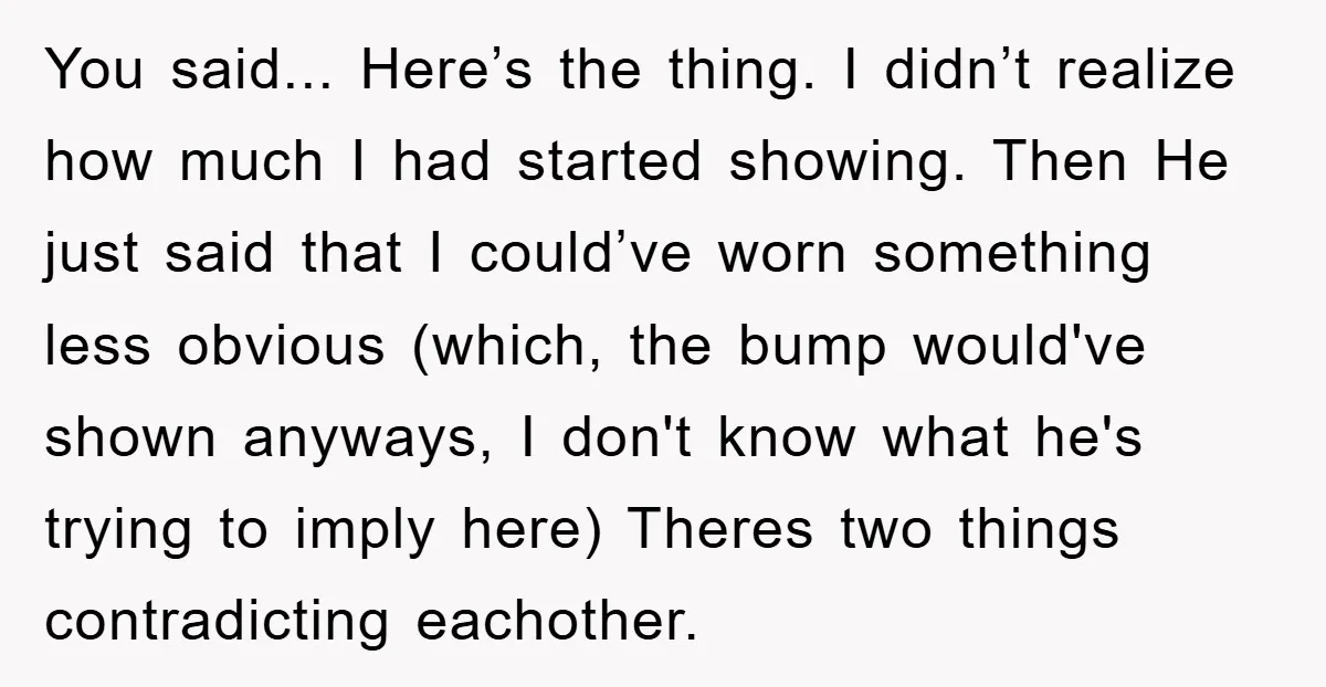 You said... Here’s the thing. I didn’t realize how much I had started showing. Then He just said that I could’ve worn something less obvious (which, the bump would've shown...