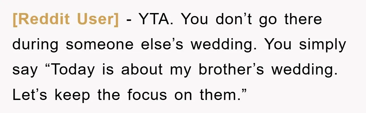 [Reddit User] − YTA. You don’t go there during someone else’s wedding. You simply say “Today is about my brother’s wedding. Let’s keep the focus on them.”