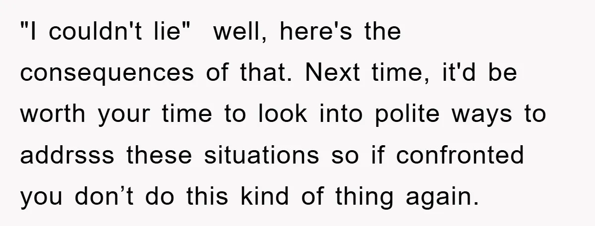 "I couldn't lie" well, here's the consequences of that. Next time, it'd be worth your time to look into polite ways to addrsss these situations so if confronted you don’t...