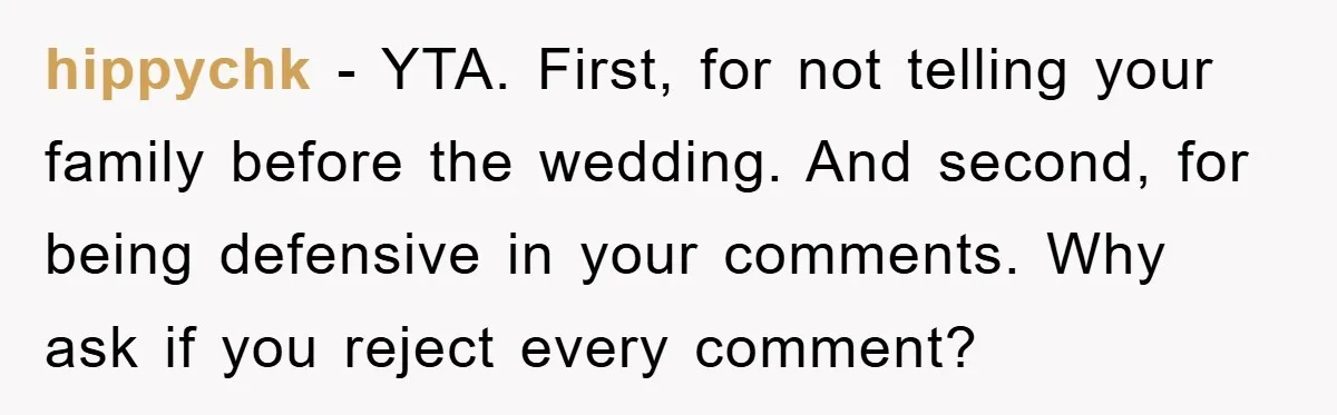 hippychk − YTA. First, for not telling your family before the wedding. And second, for being defensive in your comments. Why ask if you reject every comment?