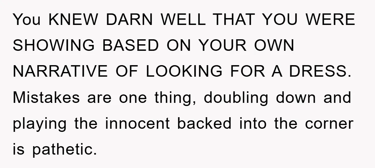 You KNEW DARN WELL THAT YOU WERE SHOWING BASED ON YOUR OWN NARRATIVE OF LOOKING FOR A DRESS. Mistakes are one thing, doubling down and playing the innocent backed into...