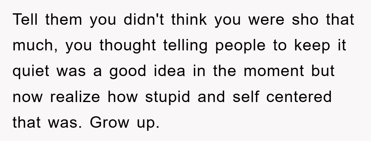 Tell them you didn't think you were sho that much, you thought telling people to keep it quiet was a good idea in the moment but now realize how stupid...