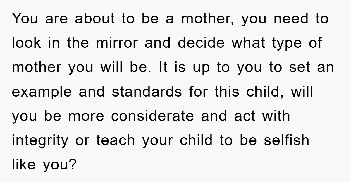 You are about to be a mother, you need to look in the mirror and decide what type of mother you will be. It is up to you to set...