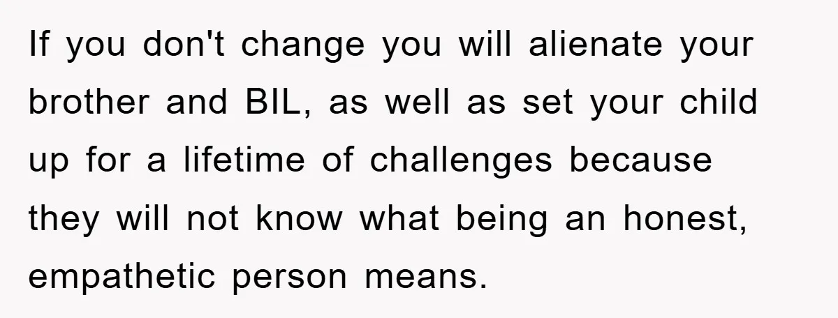 If you don't change you will alienate your brother and BIL, as well as set your child up for a lifetime of challenges because they will not know what being...