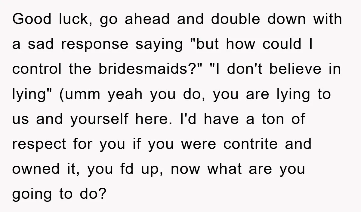 Good luck, go ahead and double down with a sad response saying "but how could I control the bridesmaids?" "I don't believe in lying" (umm yeah you do, you are...