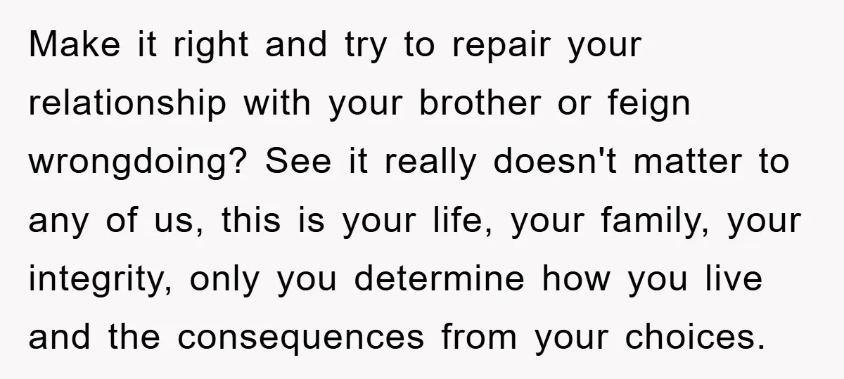 Make it right and try to repair your relationship with your brother or feign wrongdoing? See it really doesn't matter to any of us, this is your life, your family,...