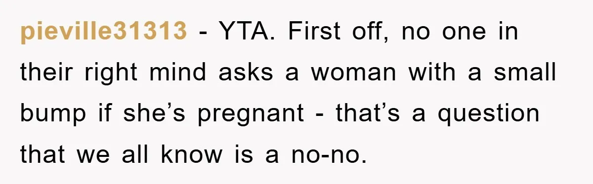 pieville31313 − YTA. First off, no one in their right mind asks a woman with a small bump if she’s pregnant - that’s a question that we all know is...