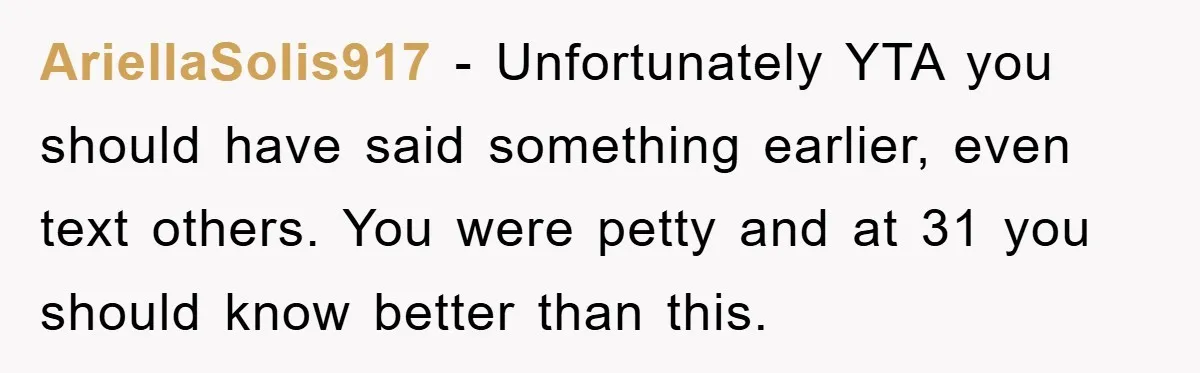 AriellaSolis917 − Unfortunately YTA you should have said something earlier, even text others. You were petty and at 31 you should know better than this.