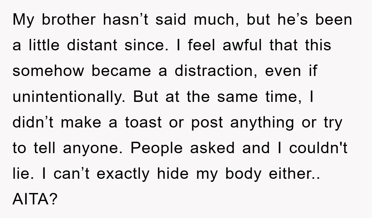 My brother hasn’t said much, but he’s been a little distant since. I feel awful that this somehow became a distraction, even if unintentionally. But at the same time, I...