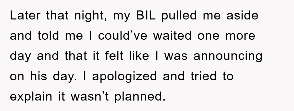 Later that night, my BIL pulled me aside and told me I could’ve waited one more day and that it felt like I was announcing on his day. I apologized...