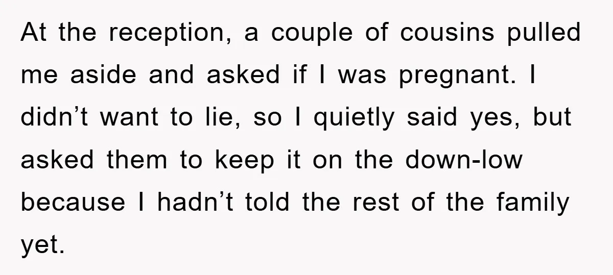 At the reception, a couple of cousins pulled me aside and asked if I was pregnant. I didn’t want to lie, so I quietly said yes, but asked them to...