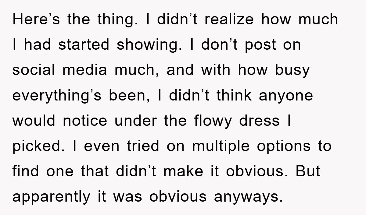 Here’s the thing. I didn’t realize how much I had started showing. I don’t post on social media much, and with how busy everything’s been, I didn’t think anyone would...