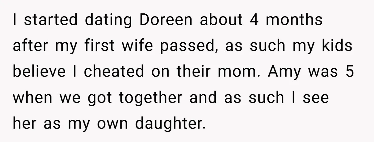 I started dating Doreen about 4 months after my first wife passed, as such my kids believe I cheated on their mom. Amy was 5 when we got together and...