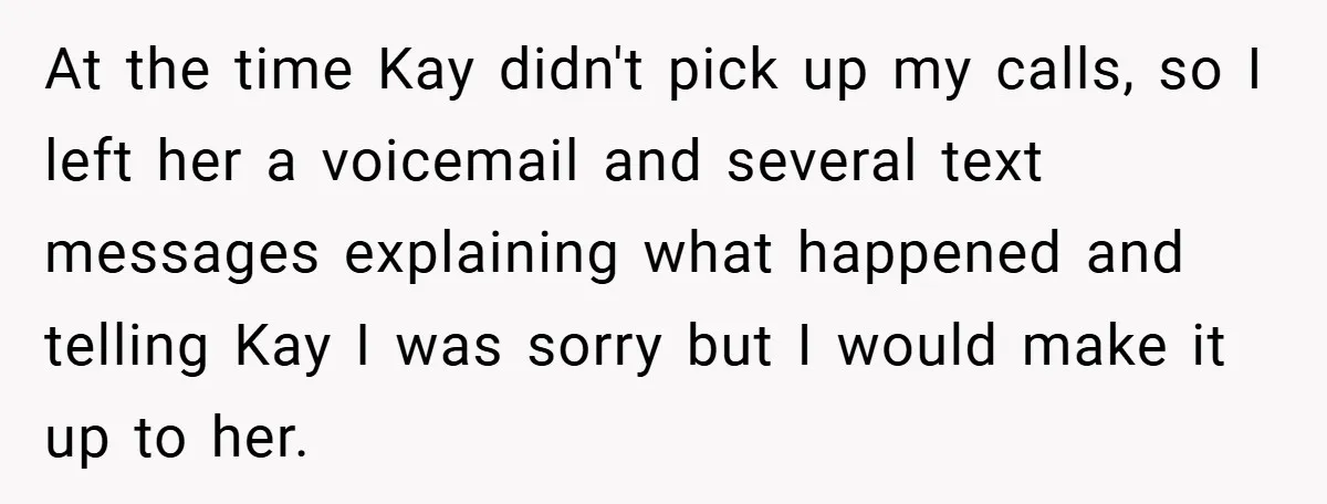 At the time Kay didn't pick up my calls, so I left her a voicemail and several text messages explaining what happened and telling Kay I was sorry but I...