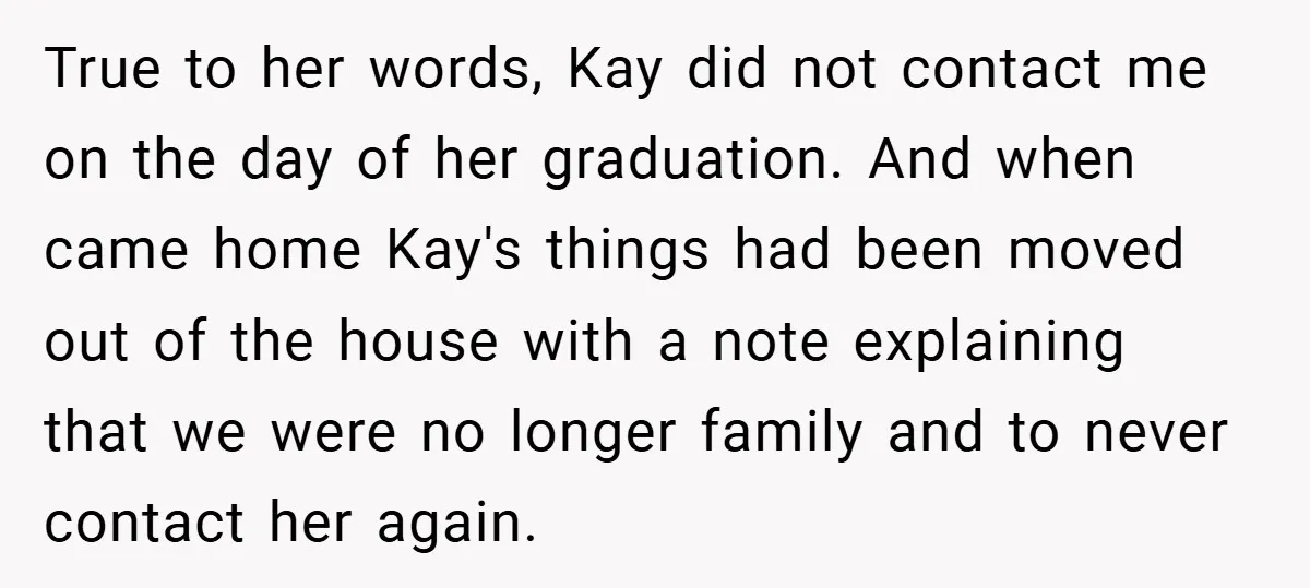 True to her words, Kay did not contact me on the day of her graduation. And when came home Kay's things had been moved out of the house with a...