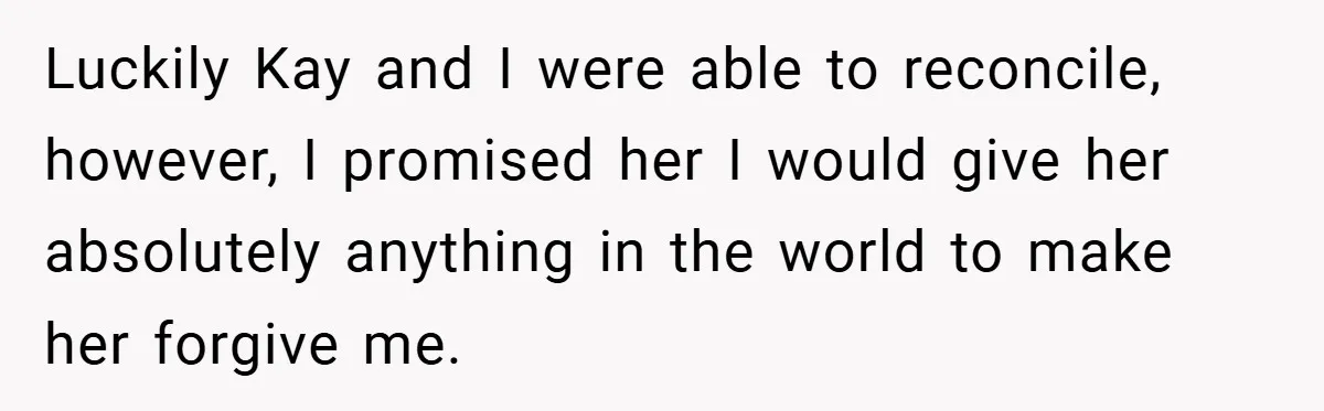Luckily Kay and I were able to reconcile, however, I promised her I would give her absolutely anything in the world to make her forgive me.