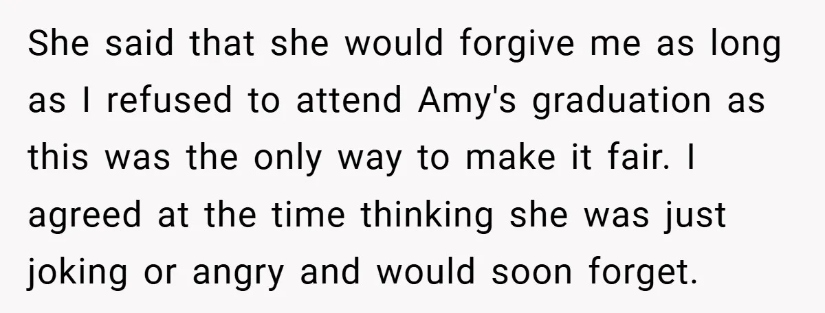 She said that she would forgive me as long as I refused to attend Amy's graduation as this was the only way to make it fair. I agreed at the...