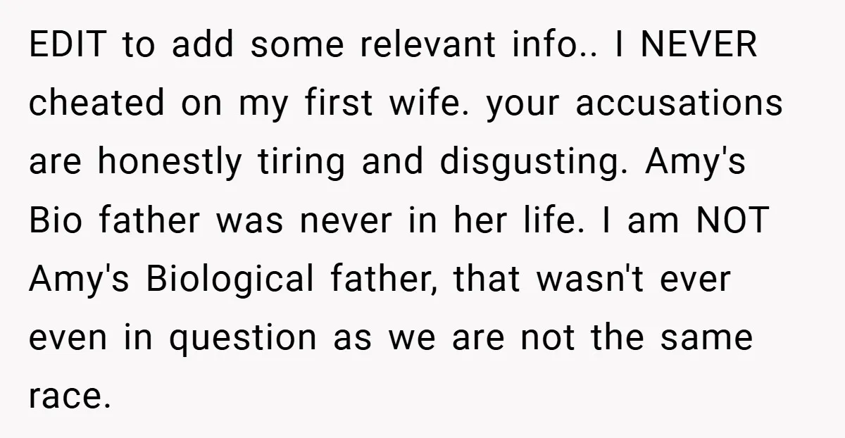 EDIT to add some relevant info.. I NEVER cheated on my first wife. your accusations are honestly tiring and disgusting. Amy's Bio father was never in her life. I am...