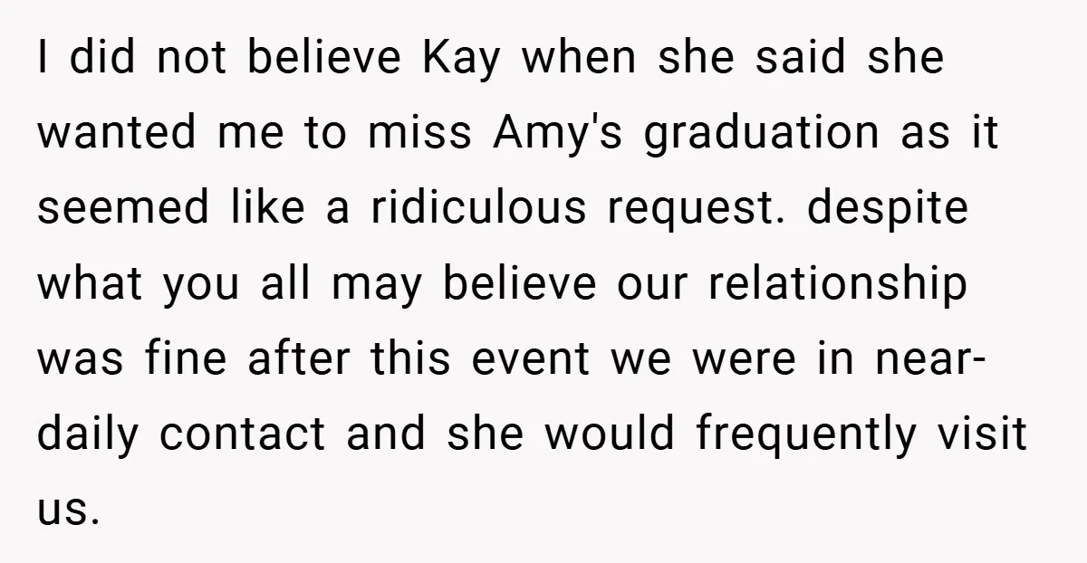 I did not believe Kay when she said she wanted me to miss Amy's graduation as it seemed like a ridiculous request. despite what you all may believe our relationship...