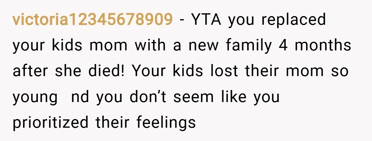 victoria12345678909 − YTA you replaced your kids mom with a new family 4 months after she died! Your kids lost their mom so young nd you don’t seem like you...