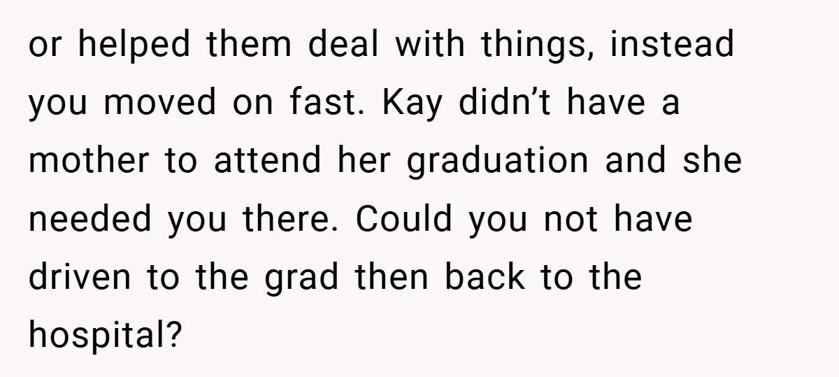 or helped them deal with things, instead you moved on fast. Kay didn’t have a mother to attend her graduation and she needed you there. Could you not have driven...