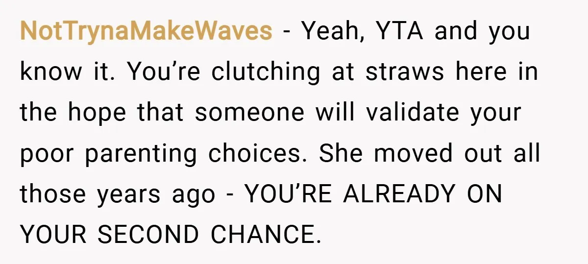 NotTrynaMakeWaves − Yeah, YTA and you know it. You’re clutching at straws here in the hope that someone will validate your poor parenting choices. She moved out all those years...