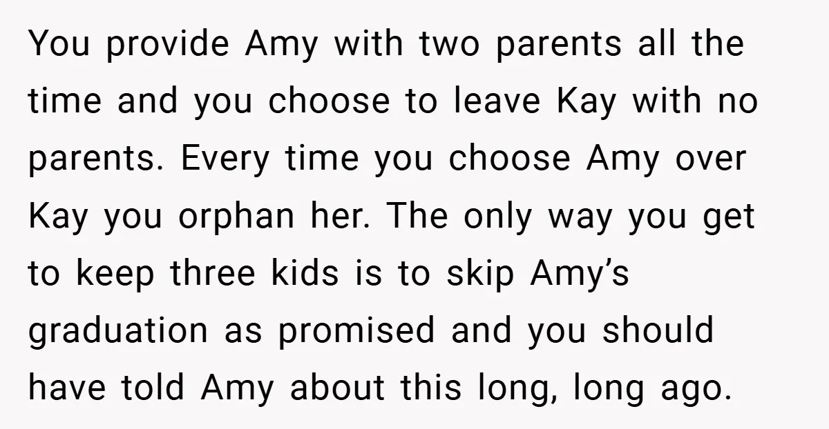 You provide Amy with two parents all the time and you choose to leave Kay with no parents. Every time you choose Amy over Kay you orphan her. The only...