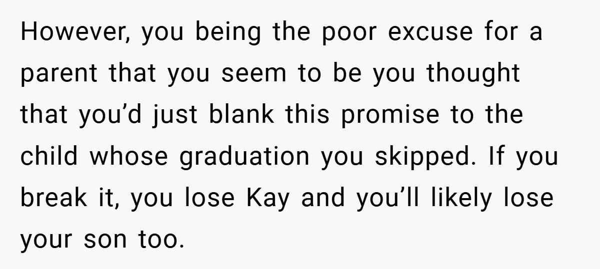 However, you being the poor excuse for a parent that you seem to be you thought that you’d just blank this promise to the child whose graduation you skipped. If...