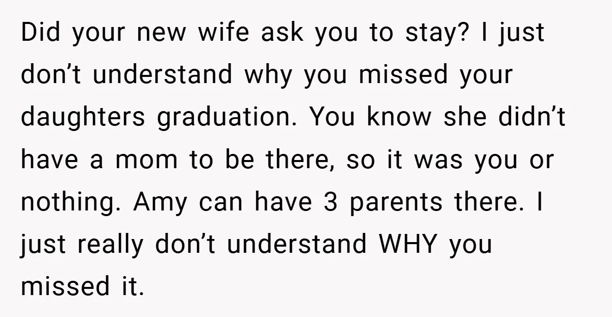 Did your new wife ask you to stay? I just don’t understand why you missed your daughters graduation. You know she didn’t have a mom to be there, so it...