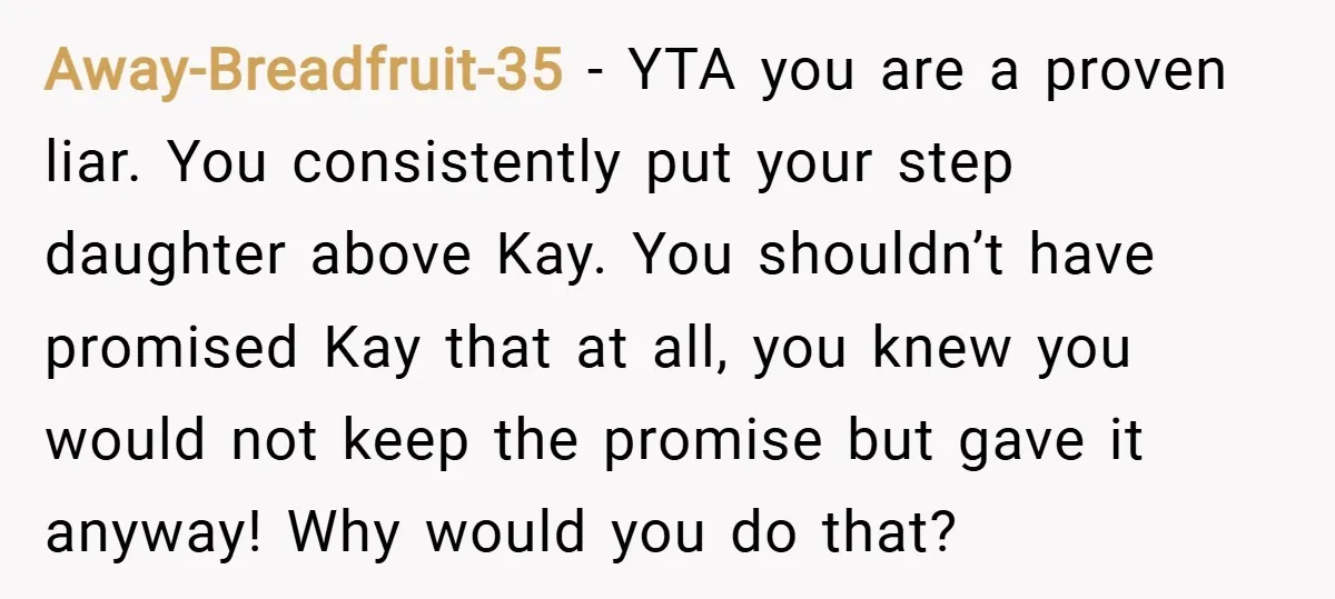 Away-Breadfruit-35 − YTA you are a proven liar. You consistently put your step daughter above Kay. You shouldn’t have promised Kay that at all, you knew you would not keep...