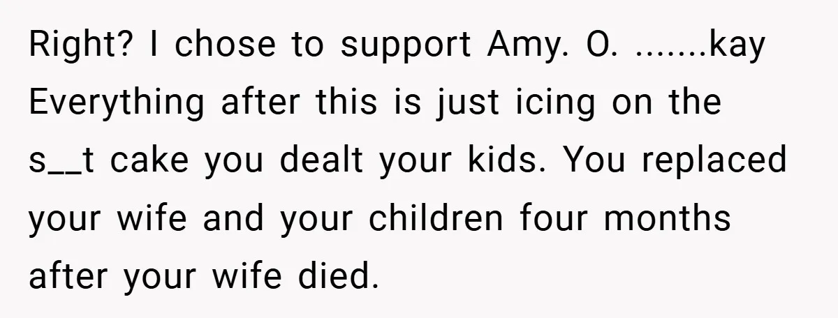 Right? I chose to support Amy. O. .......kay Everything after this is just icing on the s__t cake you dealt your kids. You replaced your wife and your children four...