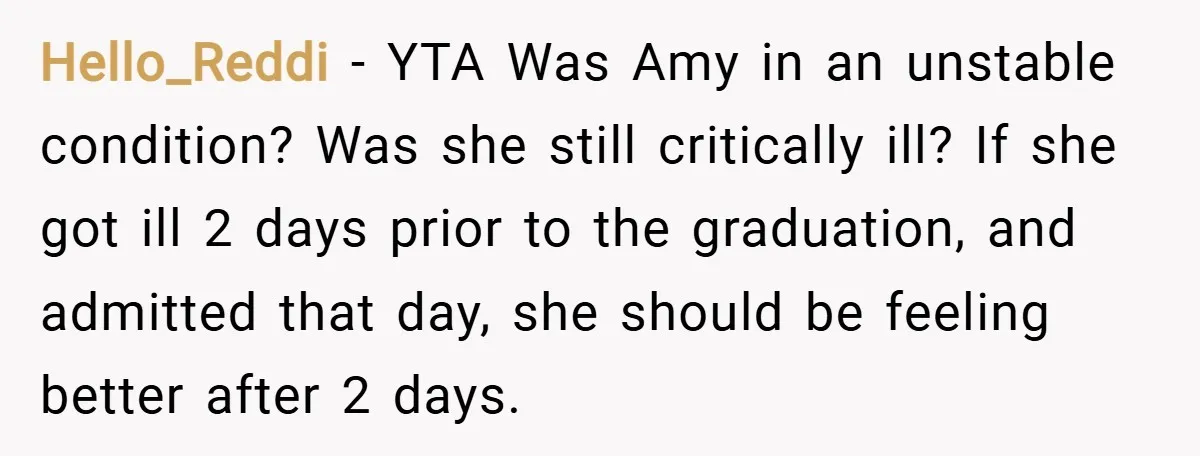 Hello_Reddi − YTA Was Amy in an unstable condition? Was she still critically ill? If she got ill 2 days prior to the graduation, and admitted that day, she should...