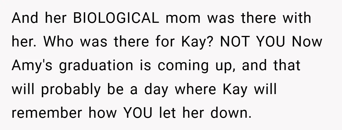 And her BIOLOGICAL mom was there with her. Who was there for Kay? NOT YOU Now Amy's graduation is coming up, and that will probably be a day where Kay...