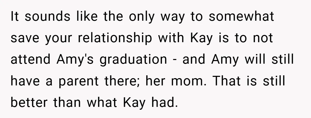 It sounds like the only way to somewhat save your relationship with Kay is to not attend Amy's graduation - and Amy will still have a parent there; her mom....