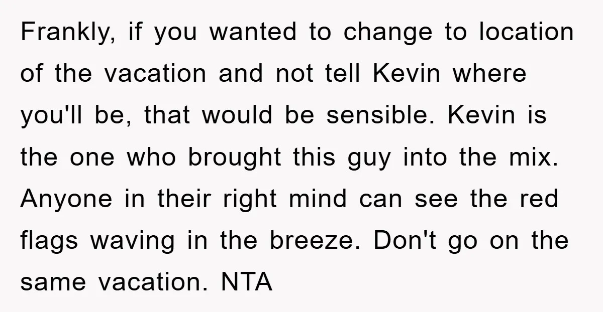 Frankly, if you wanted to change to location of the vacation and not tell Kevin where you'll be, that would be sensible. Kevin is the one who brought this guy...
