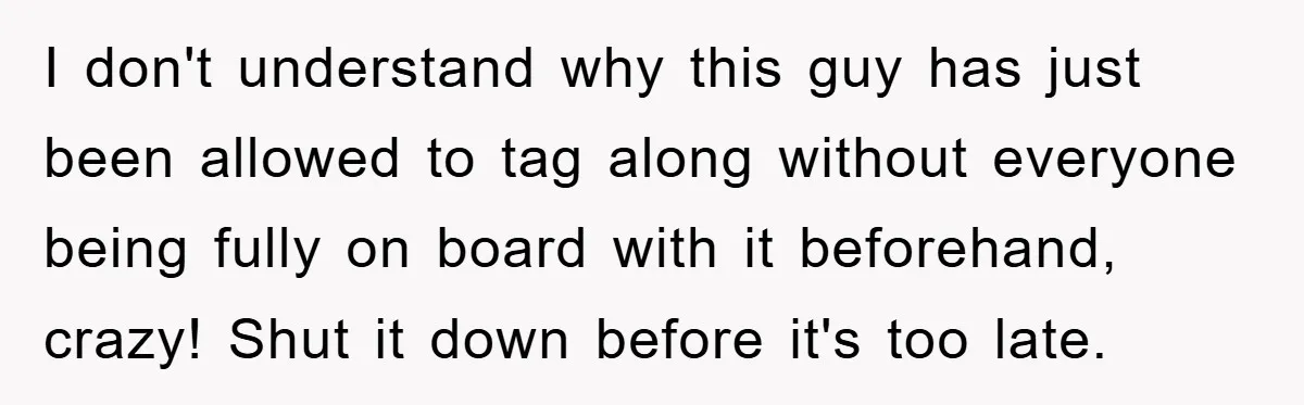 I don't understand why this guy has just been allowed to tag along without everyone being fully on board with it beforehand, crazy! Shut it down before it's too late.