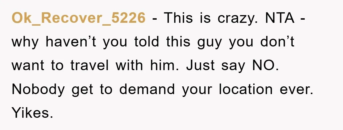 Ok_Recover_5226 − This is crazy. NTA - why haven’t you told this guy you don’t want to travel with him. Just say NO. Nobody get to demand your location ever....