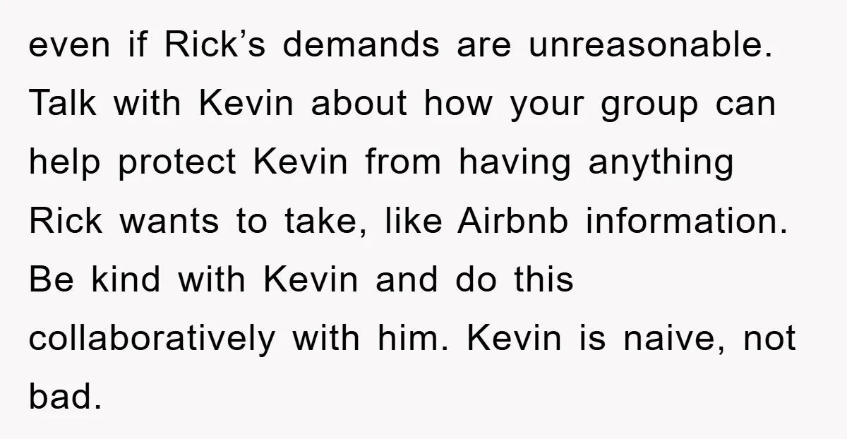 even if Rick’s demands are unreasonable. Talk with Kevin about how your group can help protect Kevin from having anything Rick wants to take, like Airbnb information. Be kind with...