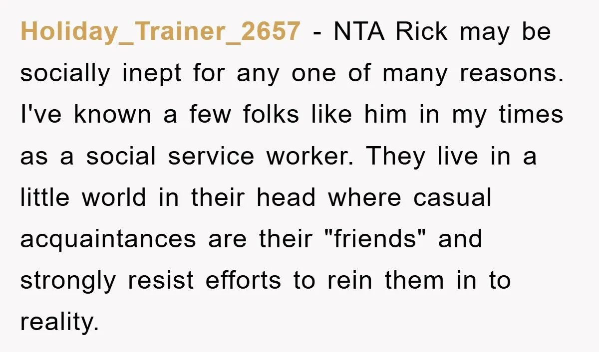 Holiday_Trainer_2657 − NTA Rick may be socially inept for any one of many reasons. I've known a few folks like him in my times as a social service worker. They...