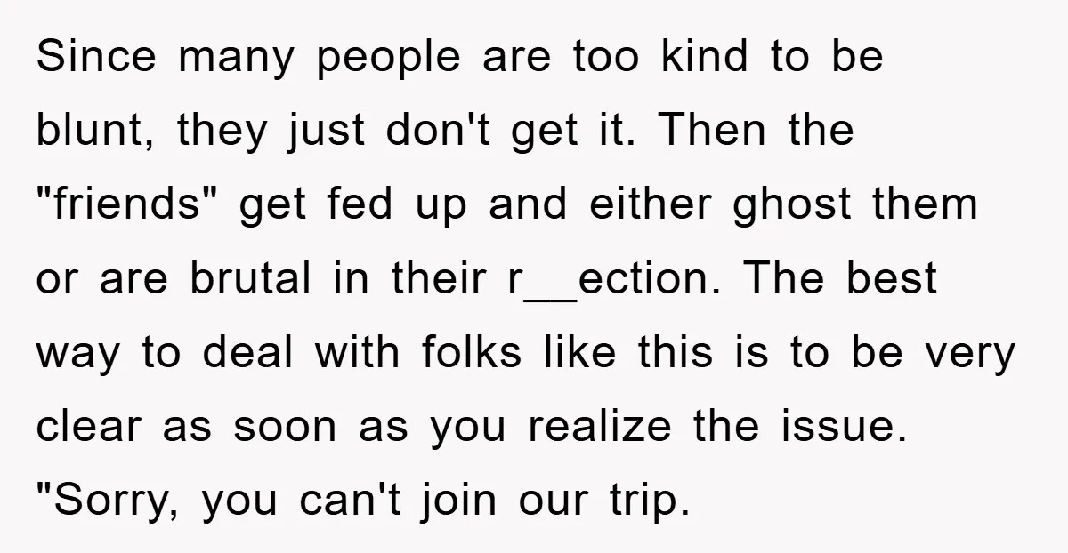Since many people are too kind to be blunt, they just don't get it. Then the "friends" get fed up and either ghost them or are brutal in their r__ection....