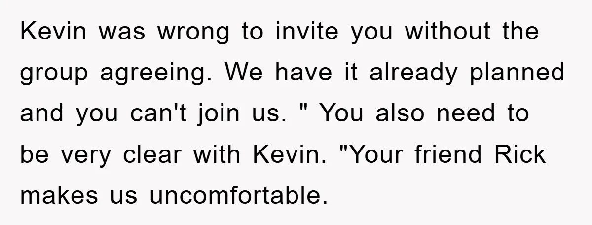 Kevin was wrong to invite you without the group agreeing. We have it already planned and you can't join us. " You also need to be very clear with Kevin....