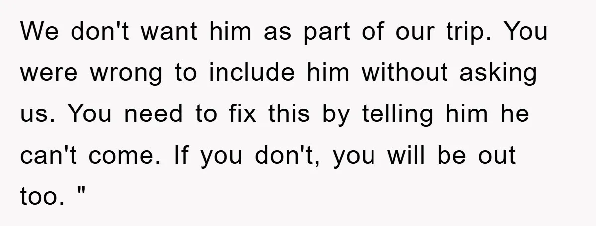 We don't want him as part of our trip. You were wrong to include him without asking us. You need to fix this by telling him he can't come. If...