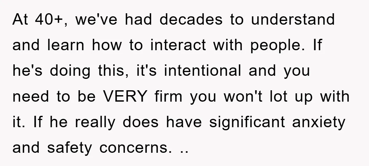 At 40+, we've had decades to understand and learn how to interact with people. If he's doing this, it's intentional and you need to be VERY firm you won't lot...