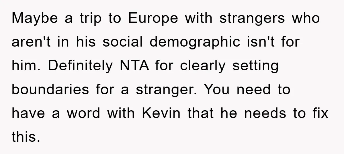 Maybe a trip to Europe with strangers who aren't in his social demographic isn't for him. Definitely NTA for clearly setting boundaries for a stranger. You need to have a...