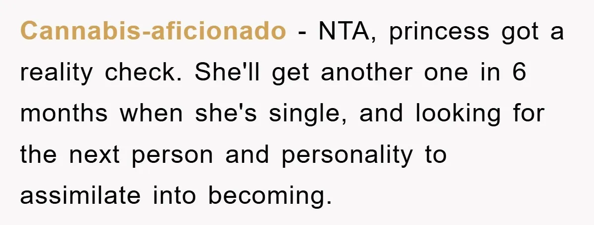 Cannabis-aficionado − NTA, princess got a reality check. She'll get another one in 6 months when she's single, and looking for the next person and personality to assimilate into becoming.