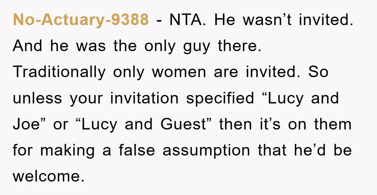 No-Actuary-9388 − NTA. He wasn’t invited. And he was the only guy there. Traditionally only women are invited. So unless your invitation specified “Lucy and Joe” or “Lucy and Guest”...