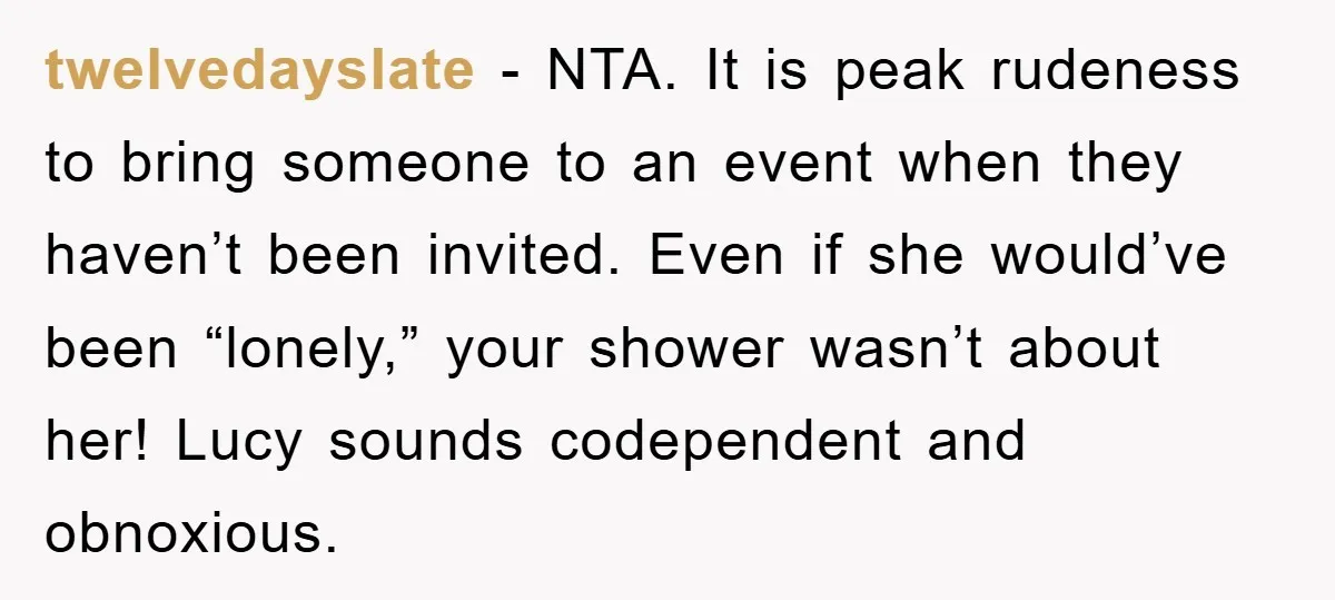 twelvedayslate − NTA. It is peak rudeness to bring someone to an event when they haven’t been invited. Even if she would’ve been “lonely,” your shower wasn’t about her! Lucy...